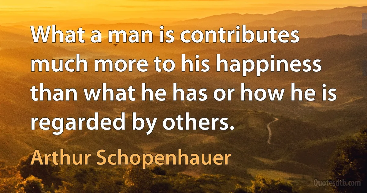 What a man is contributes much more to his happiness than what he has or how he is regarded by others. (Arthur Schopenhauer)