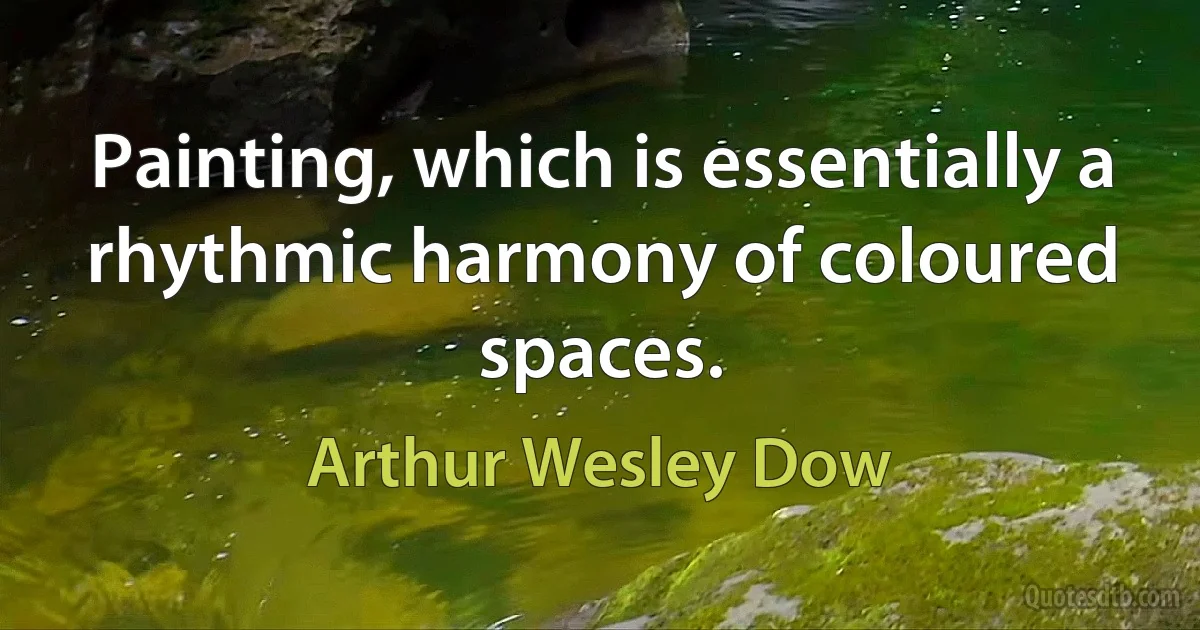 Painting, which is essentially a rhythmic harmony of coloured spaces. (Arthur Wesley Dow)