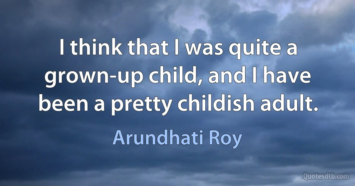 I think that I was quite a grown-up child, and I have been a pretty childish adult. (Arundhati Roy)