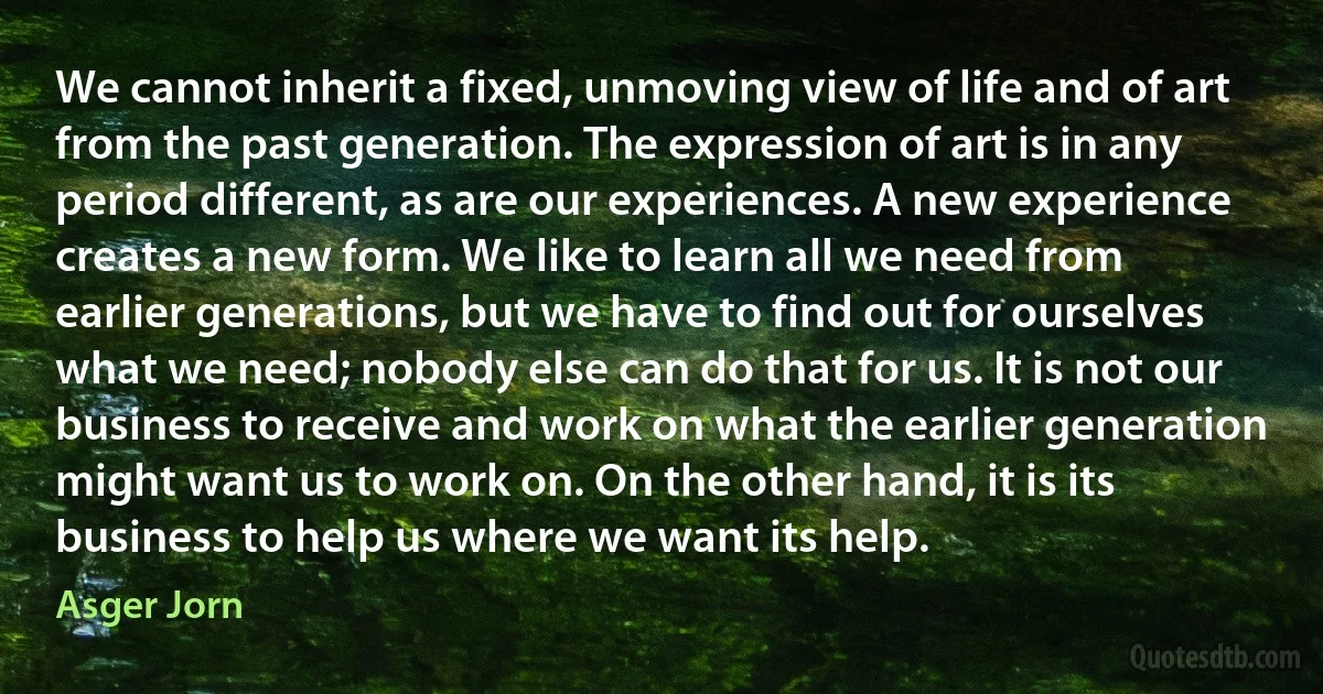 We cannot inherit a fixed, unmoving view of life and of art from the past generation. The expression of art is in any period different, as are our experiences. A new experience creates a new form. We like to learn all we need from earlier generations, but we have to find out for ourselves what we need; nobody else can do that for us. It is not our business to receive and work on what the earlier generation might want us to work on. On the other hand, it is its business to help us where we want its help. (Asger Jorn)