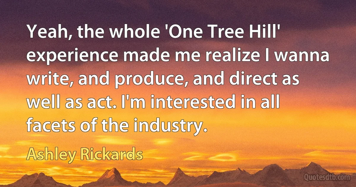 Yeah, the whole 'One Tree Hill' experience made me realize I wanna write, and produce, and direct as well as act. I'm interested in all facets of the industry. (Ashley Rickards)