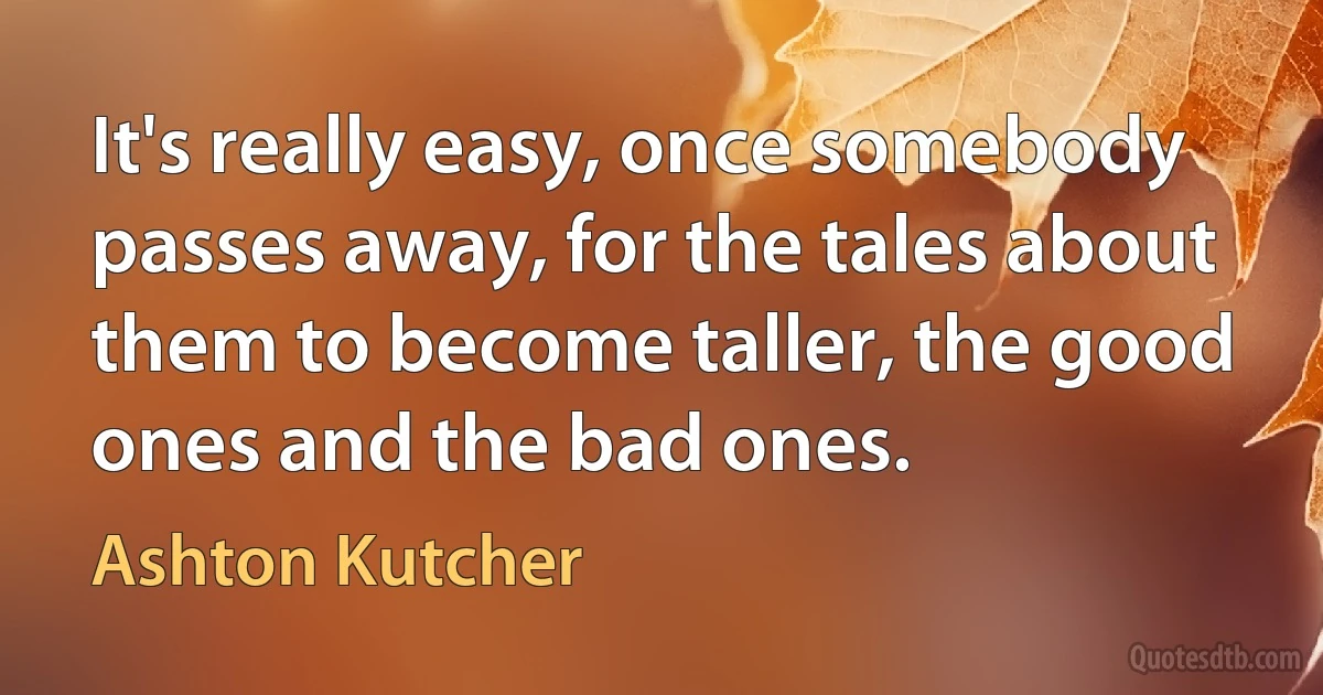 It's really easy, once somebody passes away, for the tales about them to become taller, the good ones and the bad ones. (Ashton Kutcher)