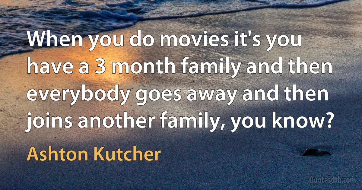 When you do movies it's you have a 3 month family and then everybody goes away and then joins another family, you know? (Ashton Kutcher)