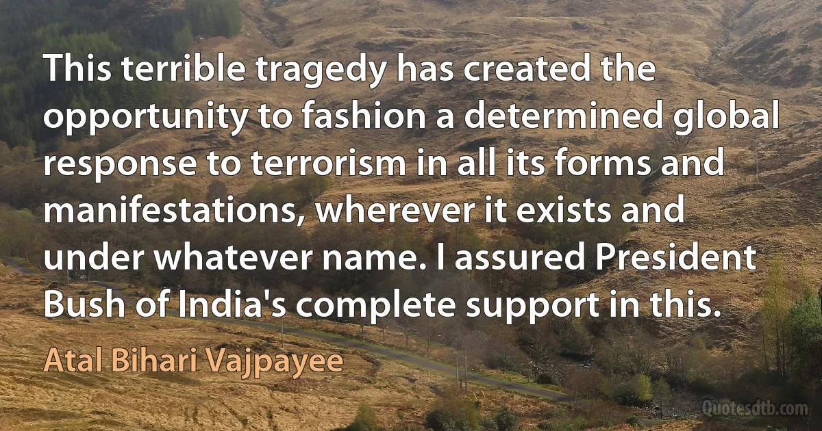 This terrible tragedy has created the opportunity to fashion a determined global response to terrorism in all its forms and manifestations, wherever it exists and under whatever name. I assured President Bush of India's complete support in this. (Atal Bihari Vajpayee)