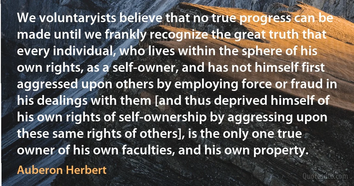 We voluntaryists believe that no true progress can be made until we frankly recognize the great truth that every individual, who lives within the sphere of his own rights, as a self-owner, and has not himself first aggressed upon others by employing force or fraud in his dealings with them [and thus deprived himself of his own rights of self-ownership by aggressing upon these same rights of others], is the only one true owner of his own faculties, and his own property. (Auberon Herbert)