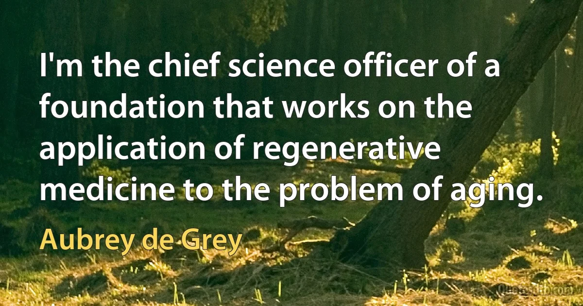 I'm the chief science officer of a foundation that works on the application of regenerative medicine to the problem of aging. (Aubrey de Grey)