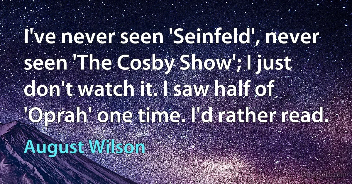 I've never seen 'Seinfeld', never seen 'The Cosby Show'; I just don't watch it. I saw half of 'Oprah' one time. I'd rather read. (August Wilson)