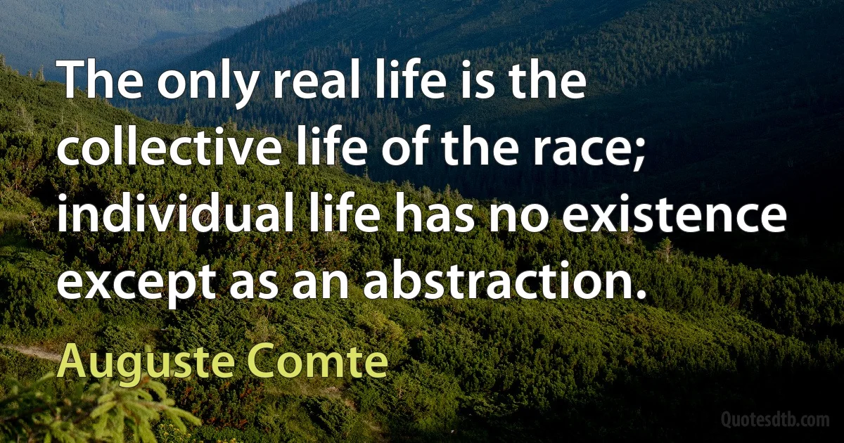 The only real life is the collective life of the race; individual life has no existence except as an abstraction. (Auguste Comte)