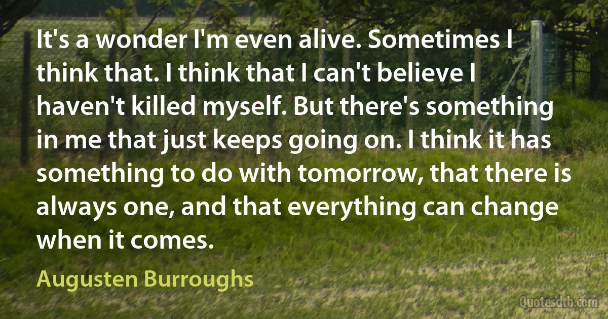 It's a wonder I'm even alive. Sometimes I think that. I think that I can't believe I haven't killed myself. But there's something in me that just keeps going on. I think it has something to do with tomorrow, that there is always one, and that everything can change when it comes. (Augusten Burroughs)