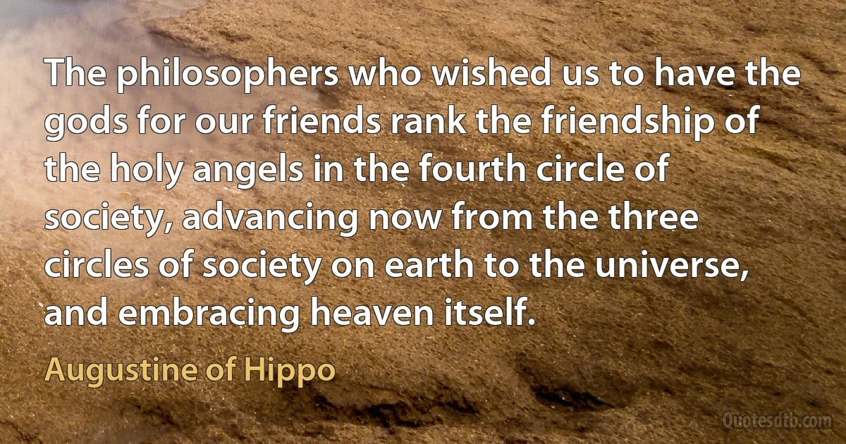 The philosophers who wished us to have the gods for our friends rank the friendship of the holy angels in the fourth circle of society, advancing now from the three circles of society on earth to the universe, and embracing heaven itself. (Augustine of Hippo)