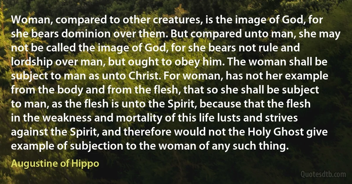 Woman, compared to other creatures, is the image of God, for she bears dominion over them. But compared unto man, she may not be called the image of God, for she bears not rule and lordship over man, but ought to obey him. The woman shall be subject to man as unto Christ. For woman, has not her example from the body and from the flesh, that so she shall be subject to man, as the flesh is unto the Spirit, because that the flesh in the weakness and mortality of this life lusts and strives against the Spirit, and therefore would not the Holy Ghost give example of subjection to the woman of any such thing. (Augustine of Hippo)