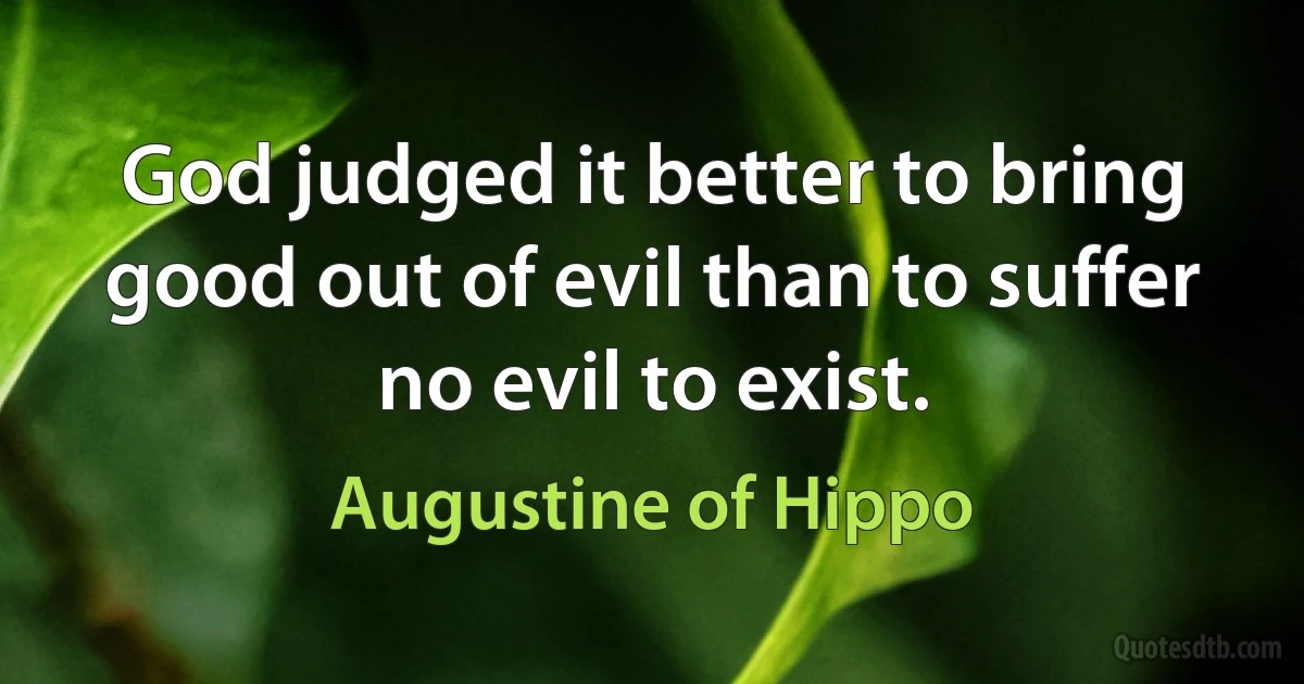 God judged it better to bring good out of evil than to suffer no evil to exist. (Augustine of Hippo)