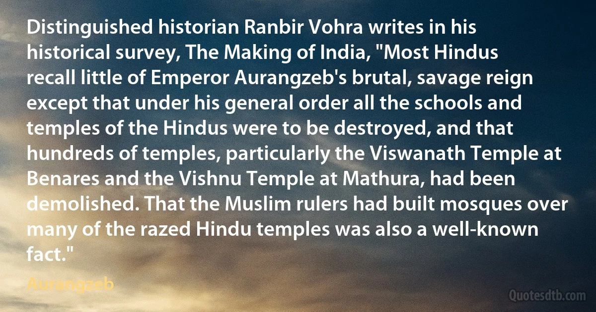 Distinguished historian Ranbir Vohra writes in his historical survey, The Making of India, "Most Hindus recall little of Emperor Aurangzeb's brutal, savage reign except that under his general order all the schools and temples of the Hindus were to be destroyed, and that hundreds of temples, particularly the Viswanath Temple at Benares and the Vishnu Temple at Mathura, had been demolished. That the Muslim rulers had built mosques over many of the razed Hindu temples was also a well-known fact." (Aurangzeb)