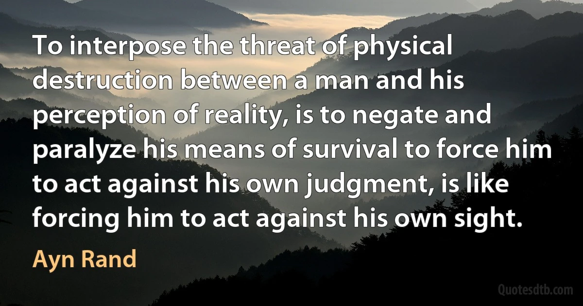 To interpose the threat of physical destruction between a man and his perception of reality, is to negate and paralyze his means of survival to force him to act against his own judgment, is like forcing him to act against his own sight. (Ayn Rand)