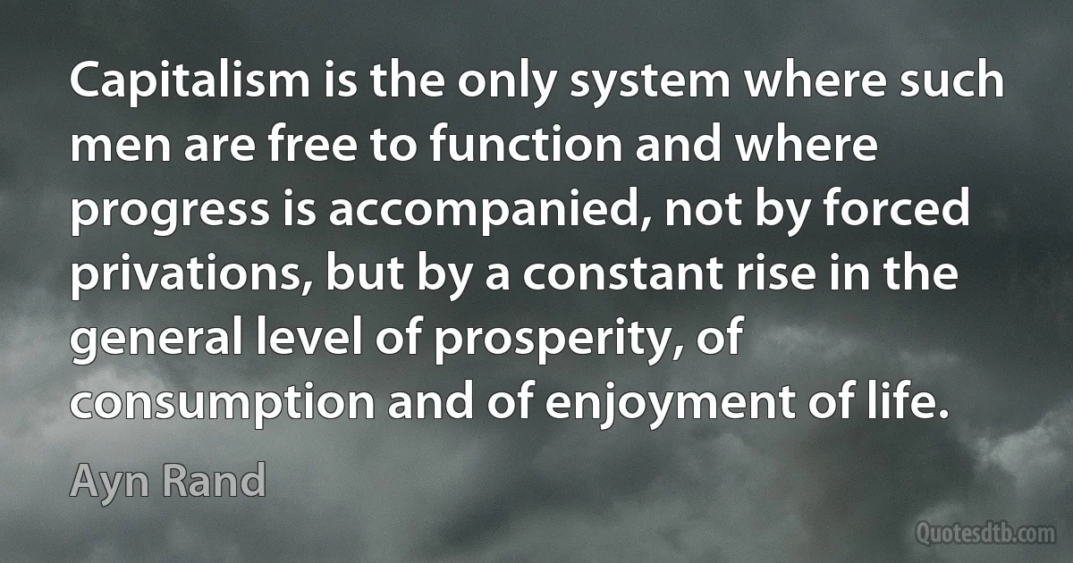 Capitalism is the only system where such men are free to function and where progress is accompanied, not by forced privations, but by a constant rise in the general level of prosperity, of consumption and of enjoyment of life. (Ayn Rand)