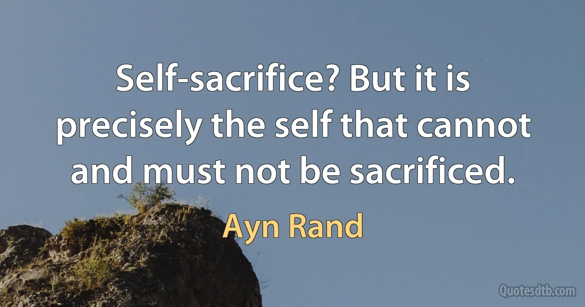 Self-sacrifice? But it is precisely the self that cannot and must not be sacrificed. (Ayn Rand)