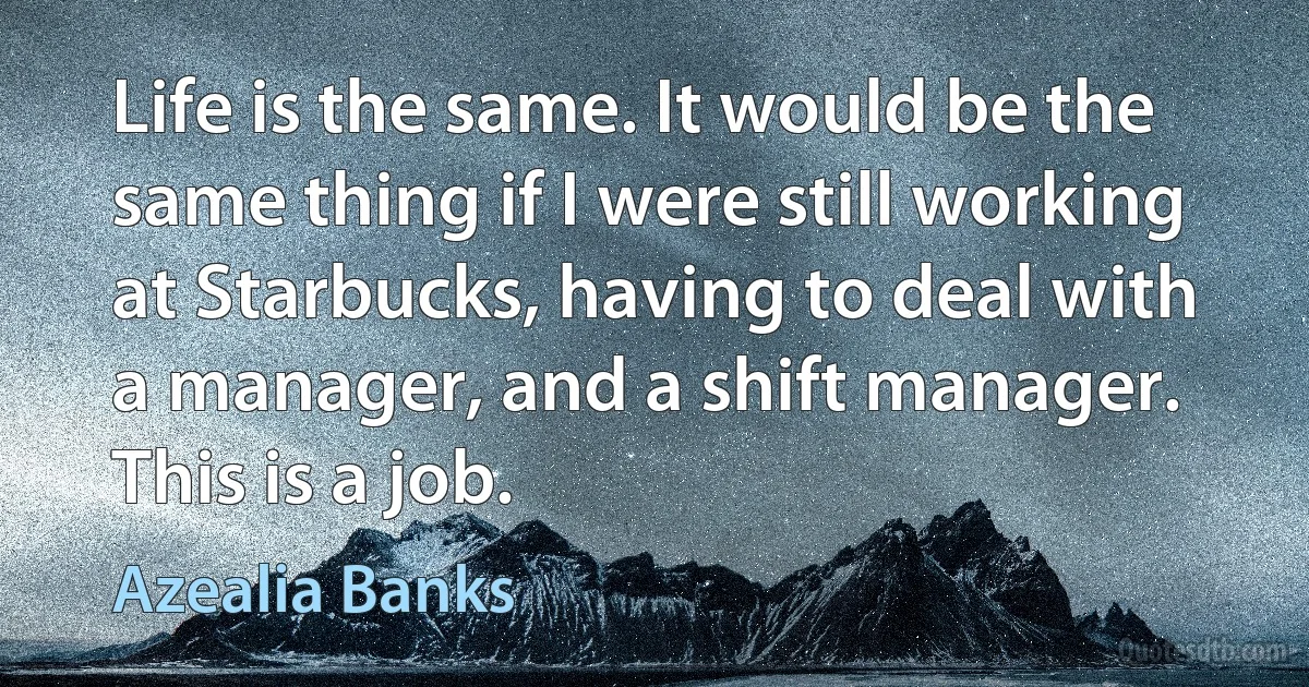 Life is the same. It would be the same thing if I were still working at Starbucks, having to deal with a manager, and a shift manager. This is a job. (Azealia Banks)