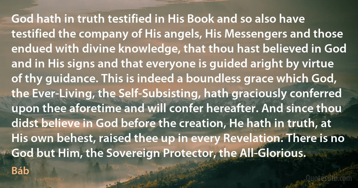 God hath in truth testified in His Book and so also have testified the company of His angels, His Messengers and those endued with divine knowledge, that thou hast believed in God and in His signs and that everyone is guided aright by virtue of thy guidance. This is indeed a boundless grace which God, the Ever-Living, the Self-Subsisting, hath graciously conferred upon thee aforetime and will confer hereafter. And since thou didst believe in God before the creation, He hath in truth, at His own behest, raised thee up in every Revelation. There is no God but Him, the Sovereign Protector, the All-Glorious. (Báb)