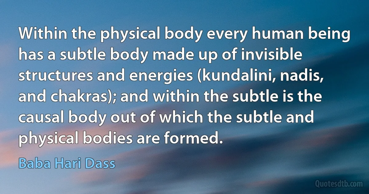 Within the physical body every human being has a subtle body made up of invisible structures and energies (kundalini, nadis, and chakras); and within the subtle is the causal body out of which the subtle and physical bodies are formed. (Baba Hari Dass)