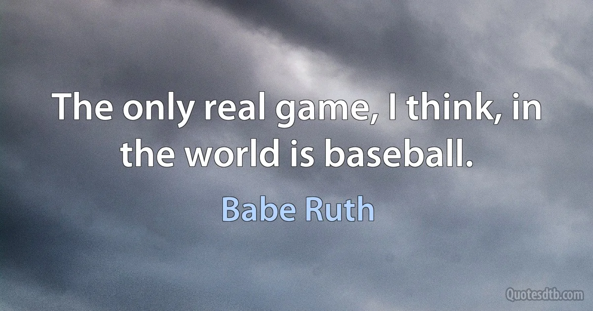 The only real game, I think, in the world is baseball. (Babe Ruth)