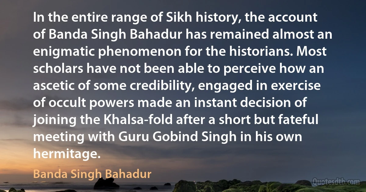 In the entire range of Sikh history, the account of Banda Singh Bahadur has remained almost an enigmatic phenomenon for the historians. Most scholars have not been able to perceive how an ascetic of some credibility, engaged in exercise of occult powers made an instant decision of joining the Khalsa-fold after a short but fateful meeting with Guru Gobind Singh in his own hermitage. (Banda Singh Bahadur)