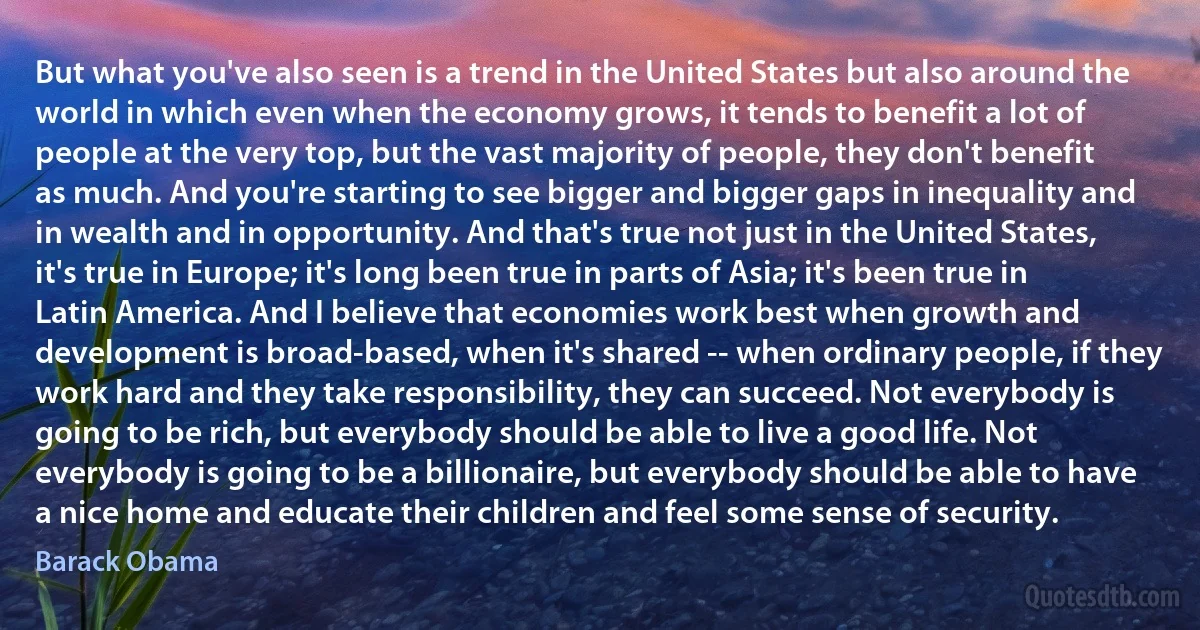 But what you've also seen is a trend in the United States but also around the world in which even when the economy grows, it tends to benefit a lot of people at the very top, but the vast majority of people, they don't benefit as much. And you're starting to see bigger and bigger gaps in inequality and in wealth and in opportunity. And that's true not just in the United States, it's true in Europe; it's long been true in parts of Asia; it's been true in Latin America. And I believe that economies work best when growth and development is broad-based, when it's shared -- when ordinary people, if they work hard and they take responsibility, they can succeed. Not everybody is going to be rich, but everybody should be able to live a good life. Not everybody is going to be a billionaire, but everybody should be able to have a nice home and educate their children and feel some sense of security. (Barack Obama)