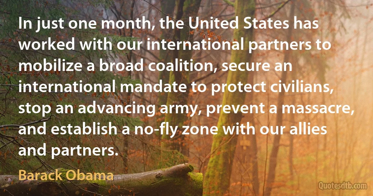 In just one month, the United States has worked with our international partners to mobilize a broad coalition, secure an international mandate to protect civilians, stop an advancing army, prevent a massacre, and establish a no-fly zone with our allies and partners. (Barack Obama)