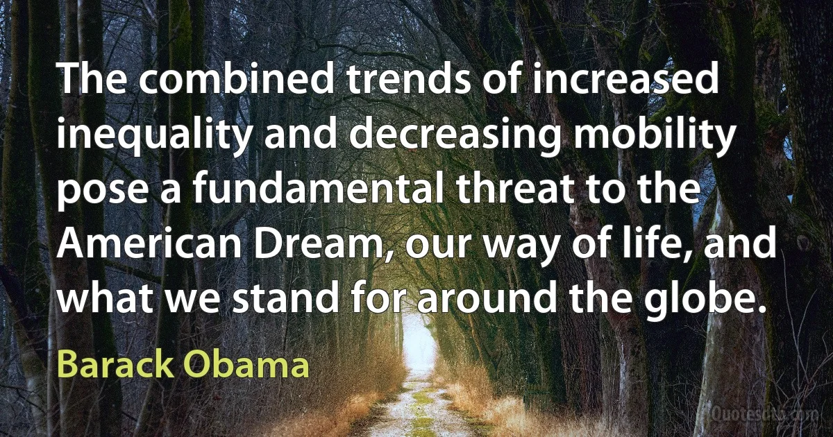 The combined trends of increased inequality and decreasing mobility pose a fundamental threat to the American Dream, our way of life, and what we stand for around the globe. (Barack Obama)