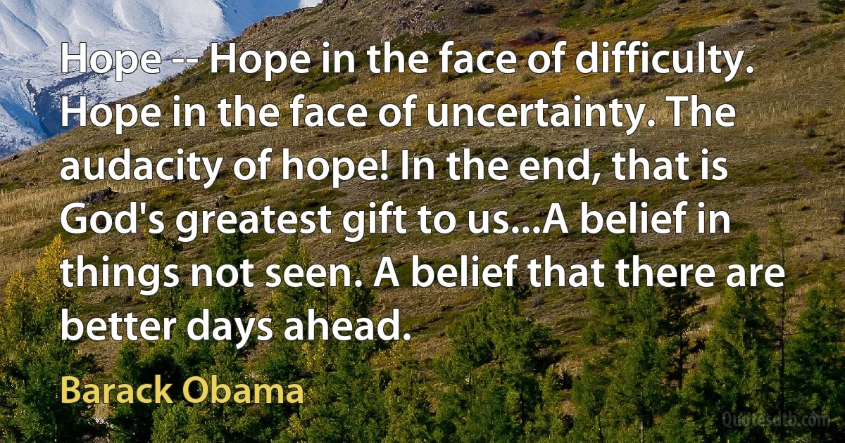 Hope -- Hope in the face of difficulty. Hope in the face of uncertainty. The audacity of hope! In the end, that is God's greatest gift to us...A belief in things not seen. A belief that there are better days ahead. (Barack Obama)