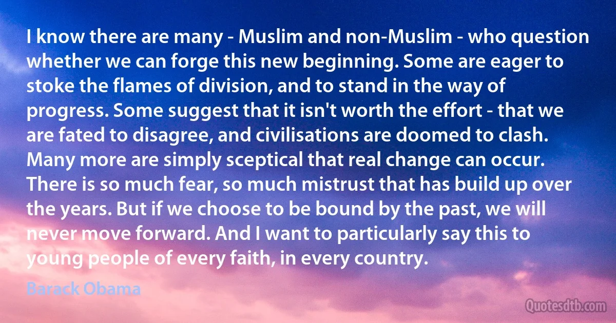 I know there are many - Muslim and non-Muslim - who question whether we can forge this new beginning. Some are eager to stoke the flames of division, and to stand in the way of progress. Some suggest that it isn't worth the effort - that we are fated to disagree, and civilisations are doomed to clash. Many more are simply sceptical that real change can occur. There is so much fear, so much mistrust that has build up over the years. But if we choose to be bound by the past, we will never move forward. And I want to particularly say this to young people of every faith, in every country. (Barack Obama)