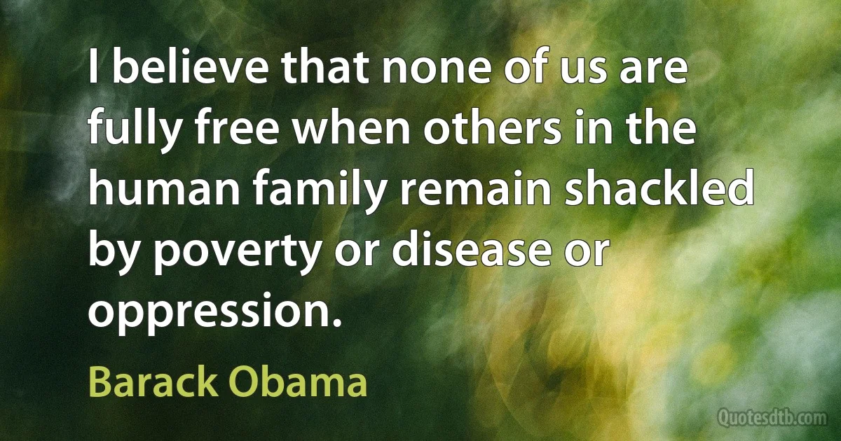 I believe that none of us are fully free when others in the human family remain shackled by poverty or disease or oppression. (Barack Obama)