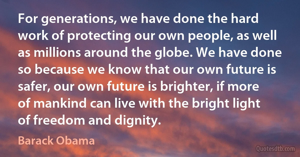 For generations, we have done the hard work of protecting our own people, as well as millions around the globe. We have done so because we know that our own future is safer, our own future is brighter, if more of mankind can live with the bright light of freedom and dignity. (Barack Obama)