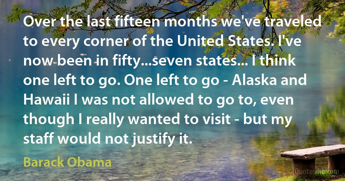 Over the last fifteen months we've traveled to every corner of the United States. I've now been in fifty...seven states... I think one left to go. One left to go - Alaska and Hawaii I was not allowed to go to, even though I really wanted to visit - but my staff would not justify it. (Barack Obama)