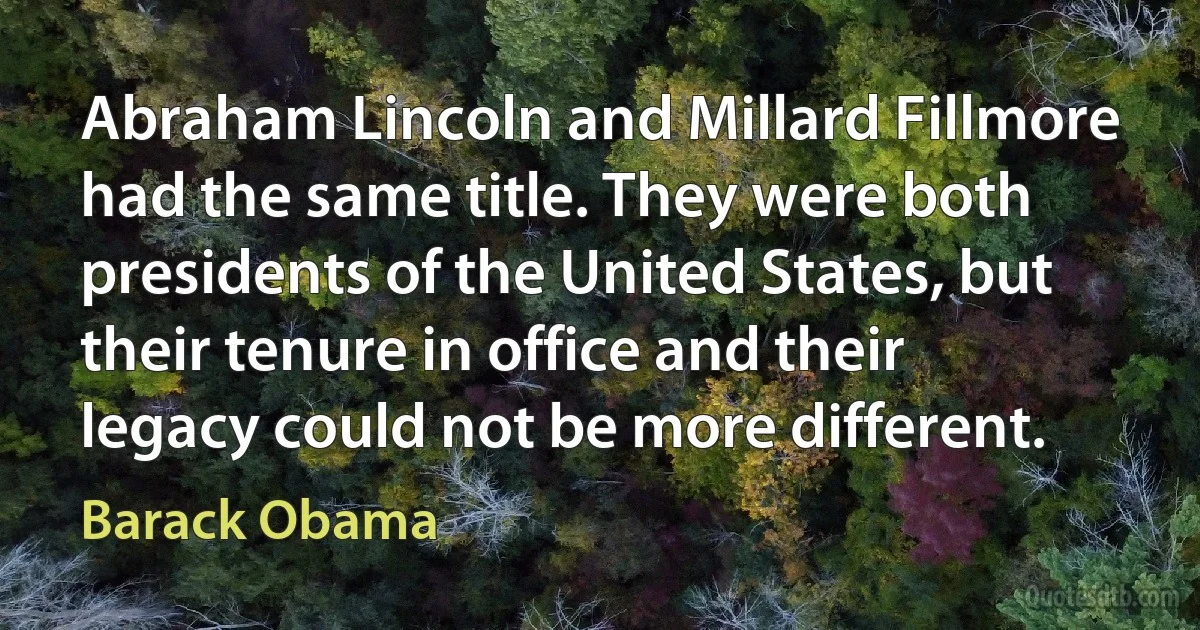 Abraham Lincoln and Millard Fillmore had the same title. They were both presidents of the United States, but their tenure in office and their legacy could not be more different. (Barack Obama)