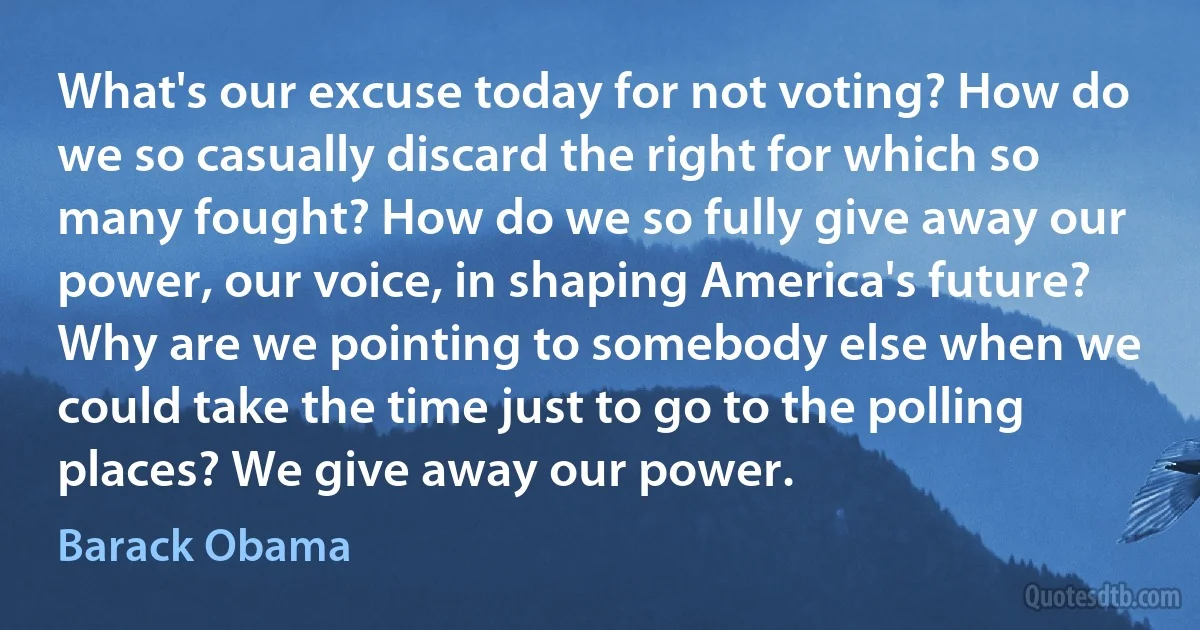 What's our excuse today for not voting? How do we so casually discard the right for which so many fought? How do we so fully give away our power, our voice, in shaping America's future? Why are we pointing to somebody else when we could take the time just to go to the polling places? We give away our power. (Barack Obama)