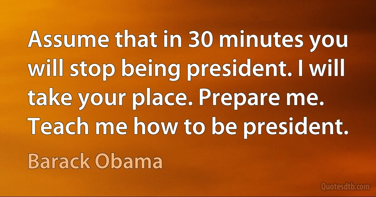 Assume that in 30 minutes you will stop being president. I will take your place. Prepare me. Teach me how to be president. (Barack Obama)