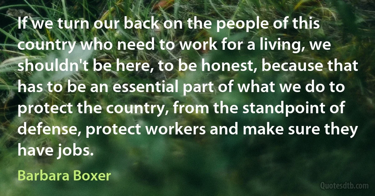 If we turn our back on the people of this country who need to work for a living, we shouldn't be here, to be honest, because that has to be an essential part of what we do to protect the country, from the standpoint of defense, protect workers and make sure they have jobs. (Barbara Boxer)