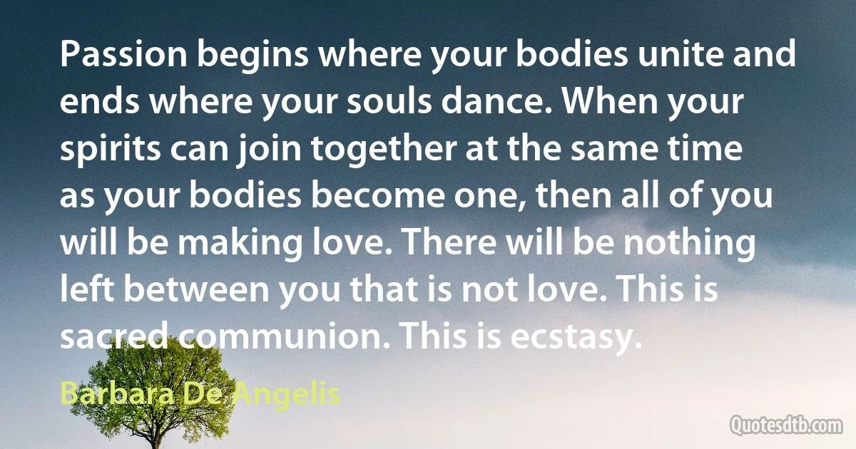 Passion begins where your bodies unite and ends where your souls dance. When your spirits can join together at the same time as your bodies become one, then all of you will be making love. There will be nothing left between you that is not love. This is sacred communion. This is ecstasy. (Barbara De Angelis)