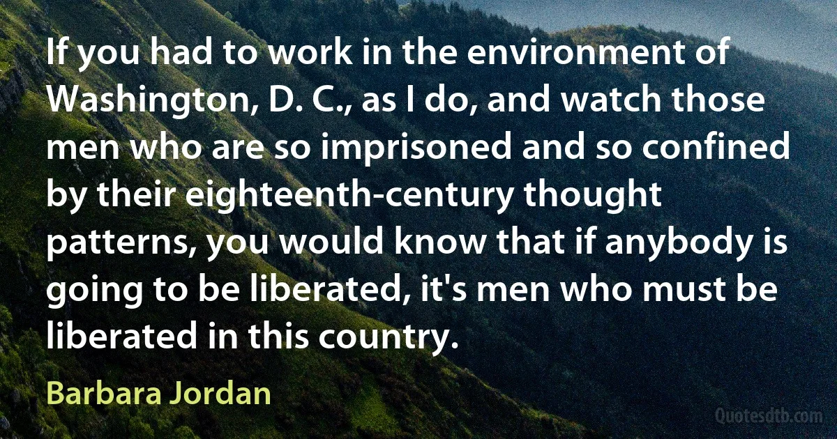 If you had to work in the environment of Washington, D. C., as I do, and watch those men who are so imprisoned and so confined by their eighteenth-century thought patterns, you would know that if anybody is going to be liberated, it's men who must be liberated in this country. (Barbara Jordan)