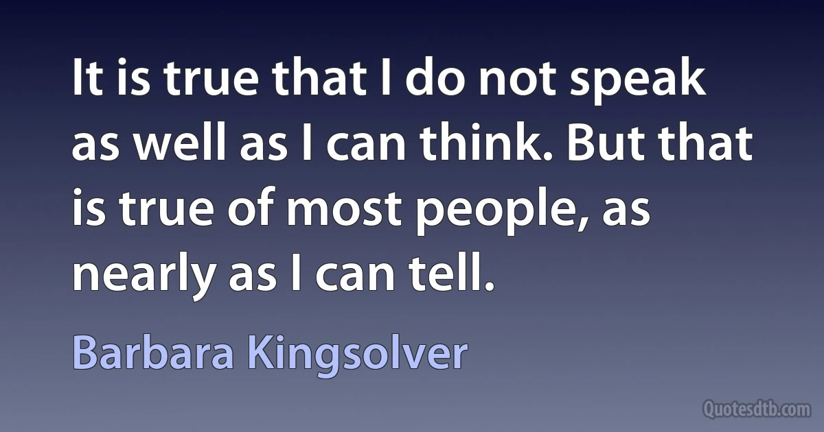 It is true that I do not speak as well as I can think. But that is true of most people, as nearly as I can tell. (Barbara Kingsolver)