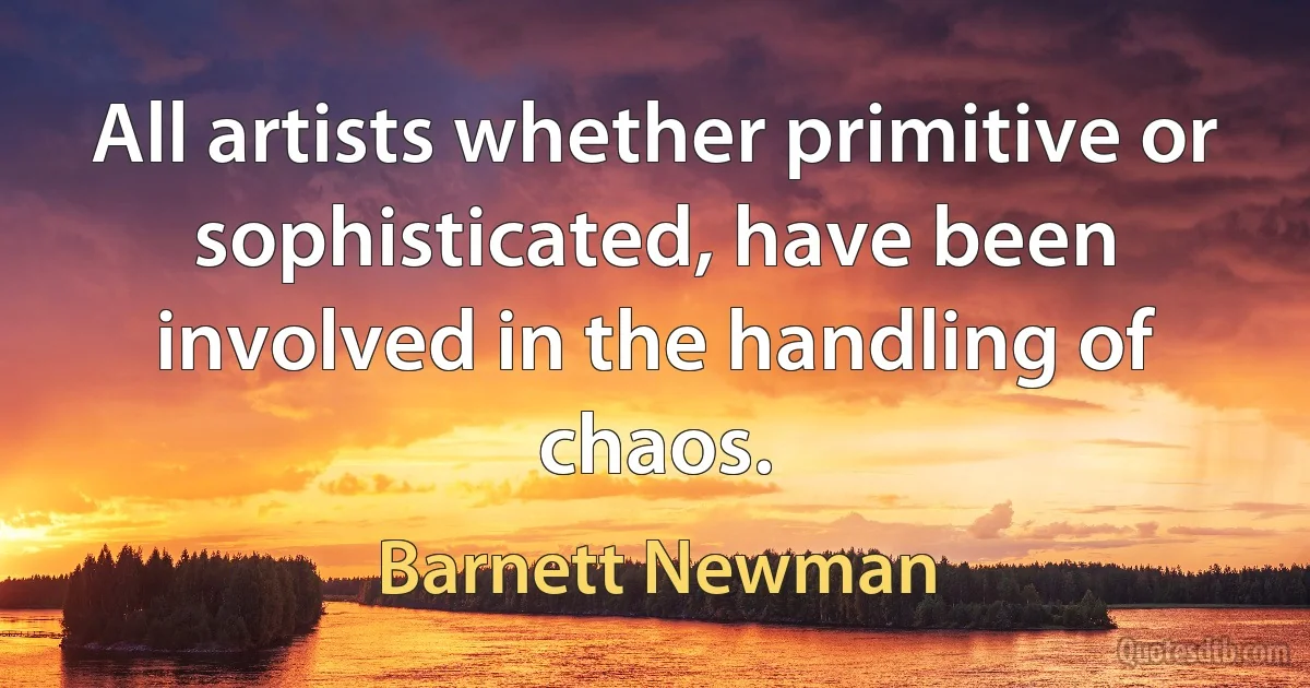 All artists whether primitive or sophisticated, have been involved in the handling of chaos. (Barnett Newman)