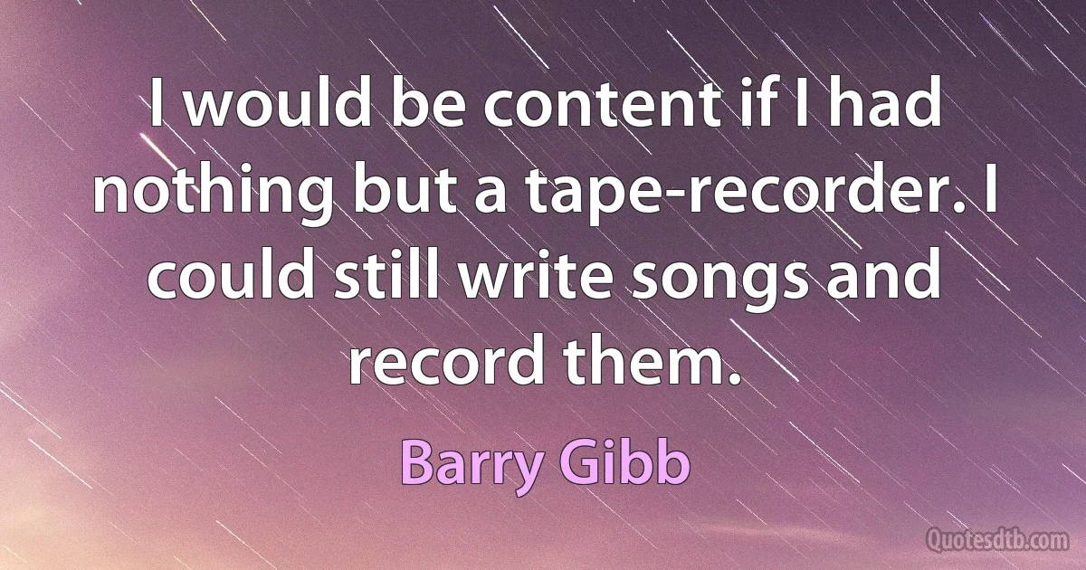 I would be content if I had nothing but a tape-recorder. I could still write songs and record them. (Barry Gibb)