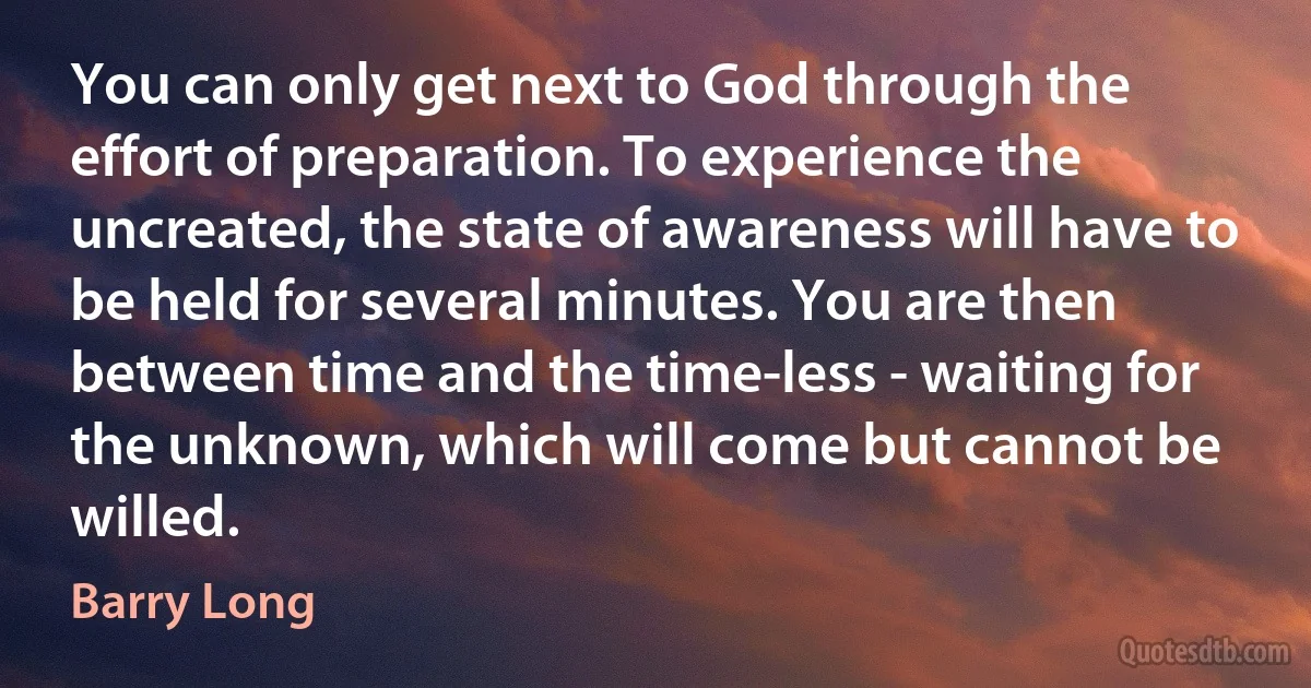 You can only get next to God through the effort of preparation. To experience the uncreated, the state of awareness will have to be held for several minutes. You are then between time and the time-less - waiting for the unknown, which will come but cannot be willed. (Barry Long)