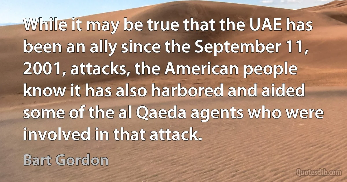 While it may be true that the UAE has been an ally since the September 11, 2001, attacks, the American people know it has also harbored and aided some of the al Qaeda agents who were involved in that attack. (Bart Gordon)