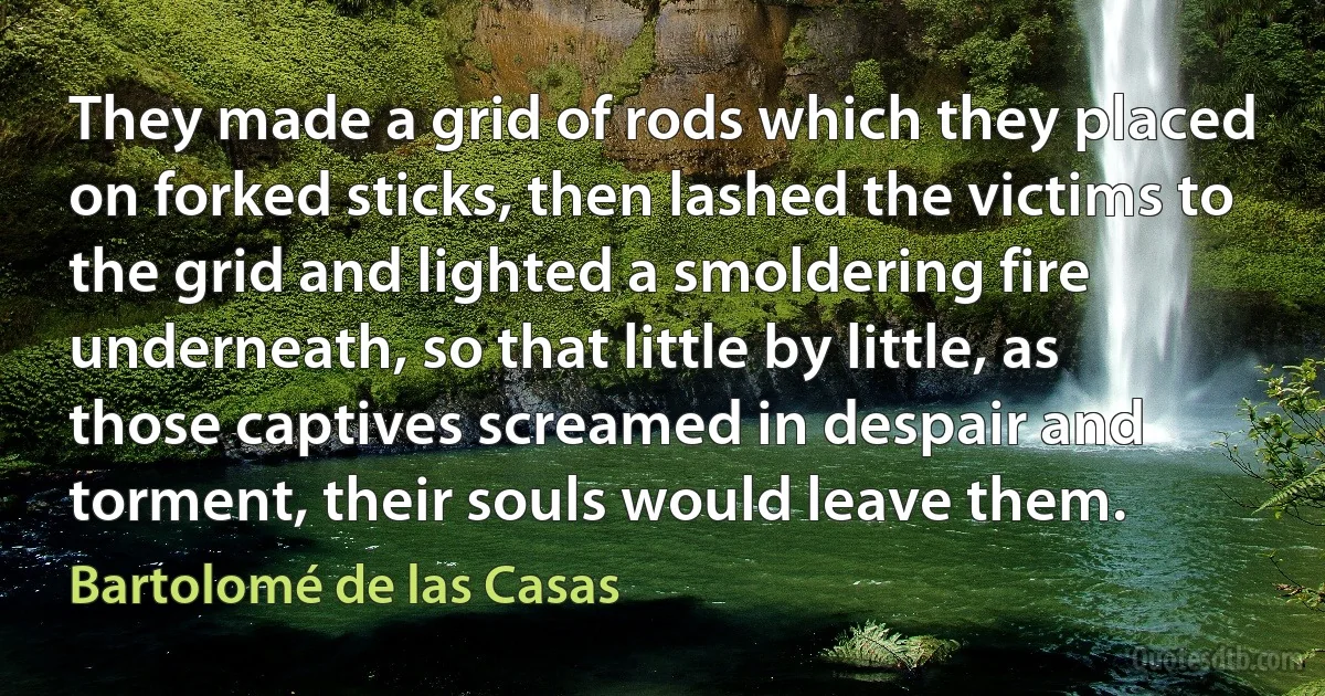 They made a grid of rods which they placed on forked sticks, then lashed the victims to the grid and lighted a smoldering fire underneath, so that little by little, as those captives screamed in despair and torment, their souls would leave them. (Bartolomé de las Casas)