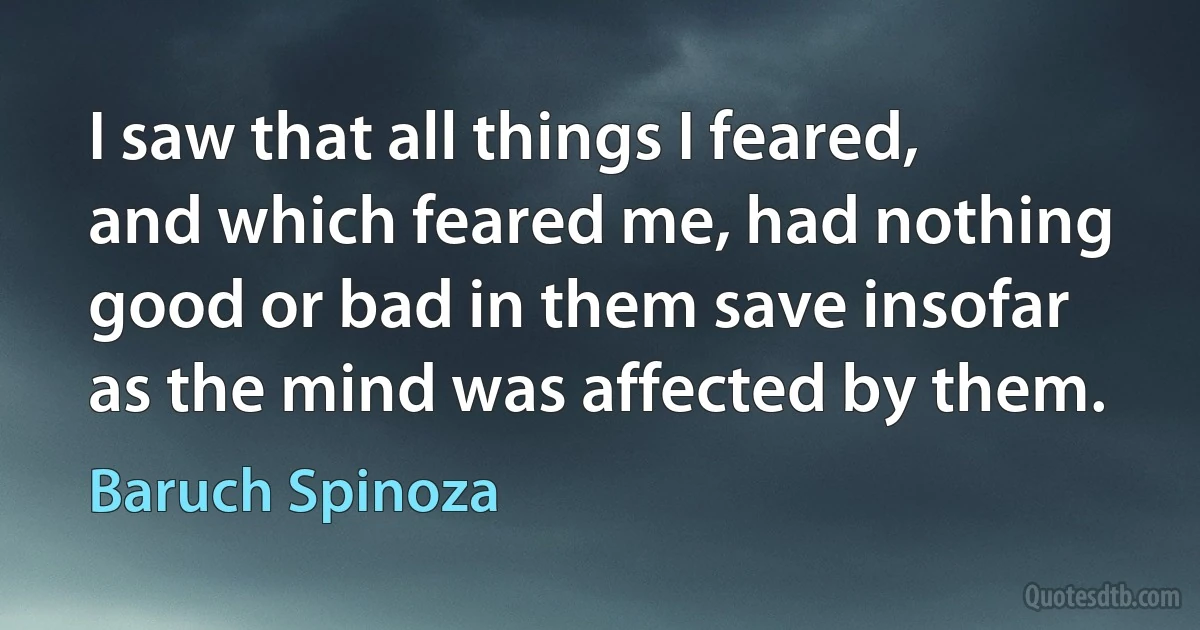 I saw that all things I feared, and which feared me, had nothing good or bad in them save insofar as the mind was affected by them. (Baruch Spinoza)