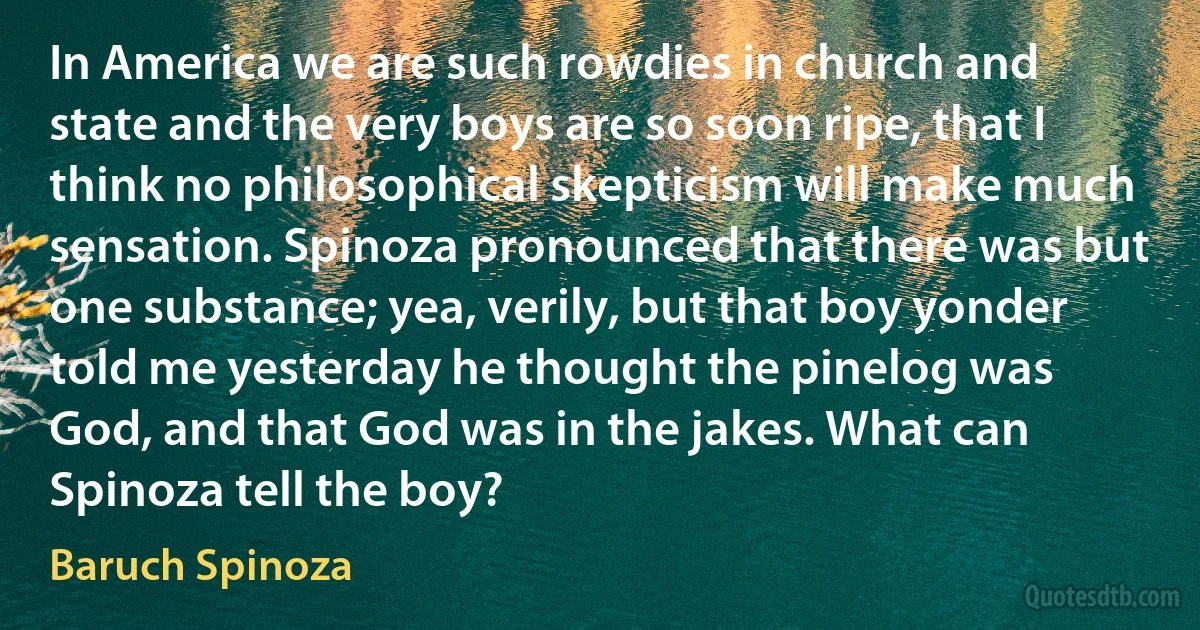 In America we are such rowdies in church and state and the very boys are so soon ripe, that I think no philosophical skepticism will make much sensation. Spinoza pronounced that there was but one substance; yea, verily, but that boy yonder told me yesterday he thought the pinelog was God, and that God was in the jakes. What can Spinoza tell the boy? (Baruch Spinoza)