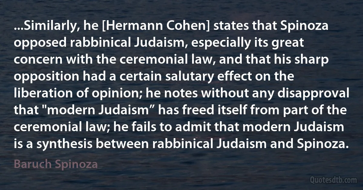 ...Similarly, he [Hermann Cohen] states that Spinoza opposed rabbinical Judaism, especially its great concern with the ceremonial law, and that his sharp opposition had a certain salutary effect on the liberation of opinion; he notes without any disapproval that "modern Judaism” has freed itself from part of the ceremonial law; he fails to admit that modern Judaism is a synthesis between rabbinical Judaism and Spinoza. (Baruch Spinoza)