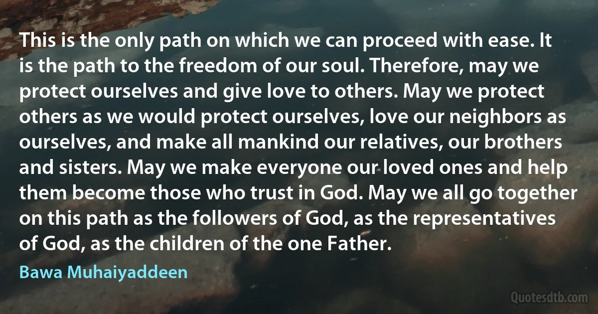 This is the only path on which we can proceed with ease. It is the path to the freedom of our soul. Therefore, may we protect ourselves and give love to others. May we protect others as we would protect ourselves, love our neighbors as ourselves, and make all mankind our relatives, our brothers and sisters. May we make everyone our loved ones and help them become those who trust in God. May we all go together on this path as the followers of God, as the representatives of God, as the children of the one Father. (Bawa Muhaiyaddeen)