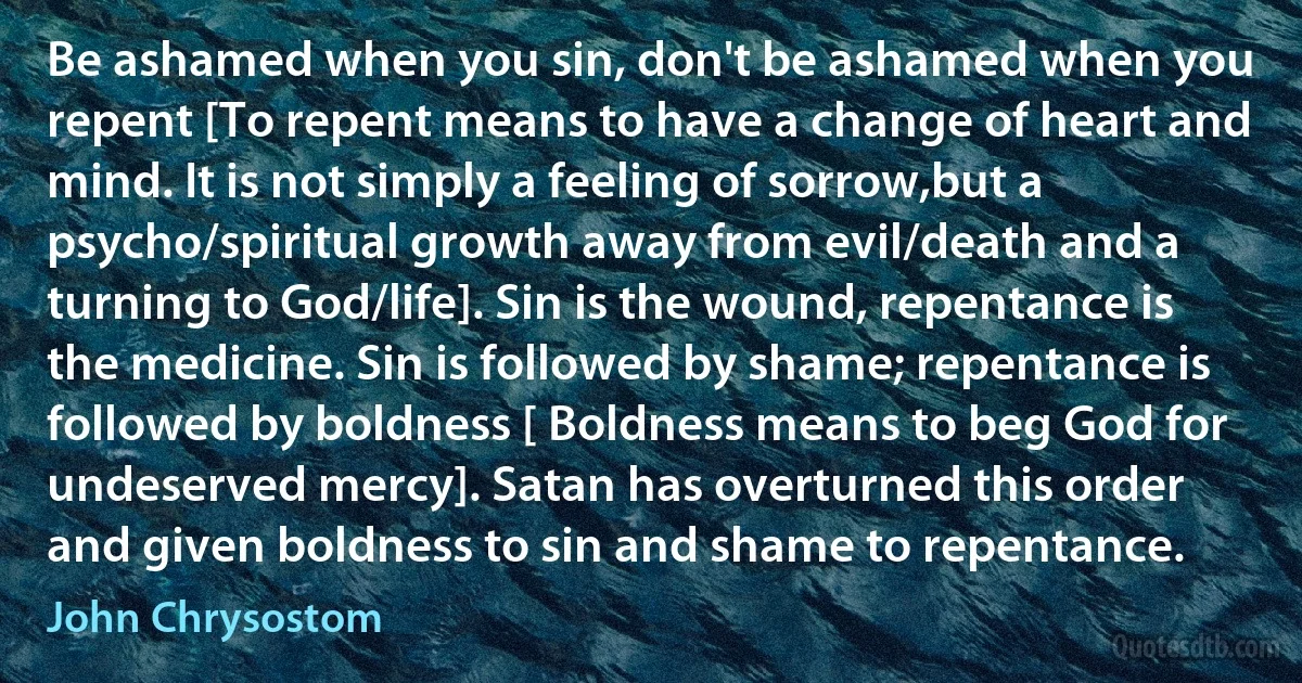 Be ashamed when you sin, don't be ashamed when you repent [To repent means to have a change of heart and mind. It is not simply a feeling of sorrow,but a psycho/spiritual growth away from evil/death and a turning to God/life]. Sin is the wound, repentance is the medicine. Sin is followed by shame; repentance is followed by boldness [ Boldness means to beg God for undeserved mercy]. Satan has overturned this order and given boldness to sin and shame to repentance. (John Chrysostom)